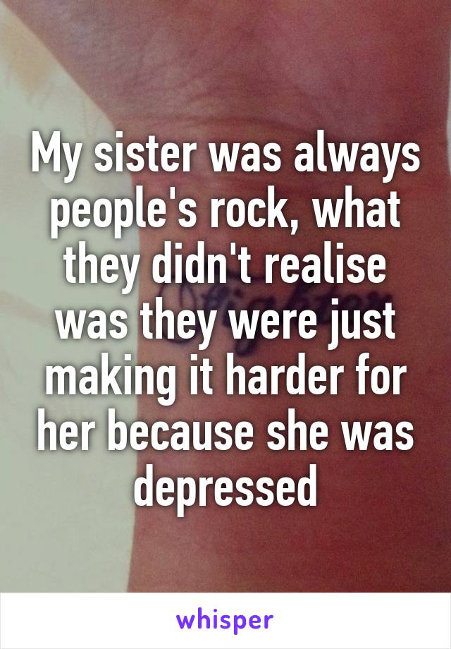 My sister was always people's rock, what they didn't realise was they were just making it harder for her because she was depressed