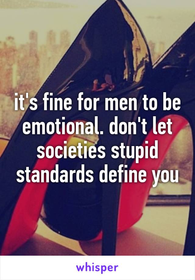 it's fine for men to be emotional. don't let societies stupid standards define you