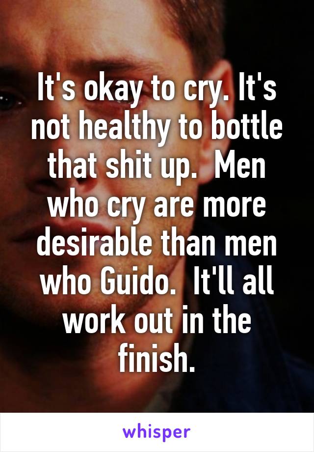 It's okay to cry. It's not healthy to bottle that shit up.  Men who cry are more desirable than men who Guido.  It'll all work out in the finish.