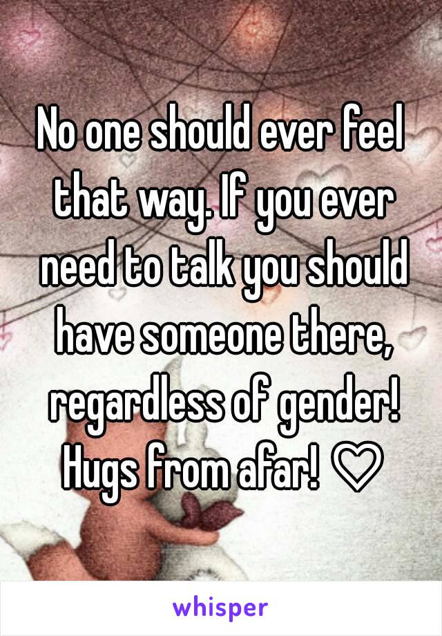 No one should ever feel that way. If you ever need to talk you should have someone there, regardless of gender! Hugs from afar! ♡