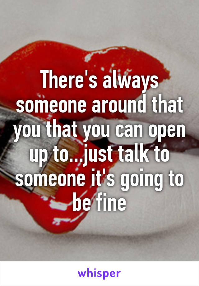 There's always someone around that you that you can open up to...just talk to someone it's going to be fine