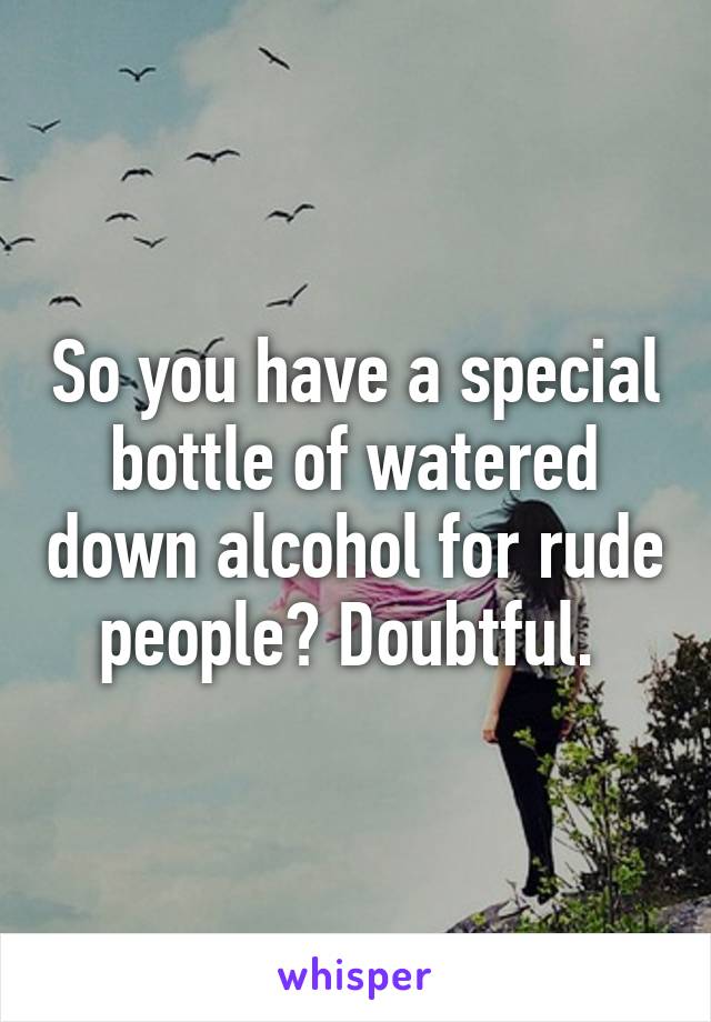 So you have a special bottle of watered down alcohol for rude people? Doubtful. 