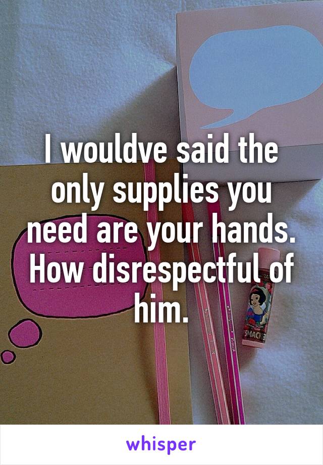 I wouldve said the only supplies you need are your hands. How disrespectful of him.