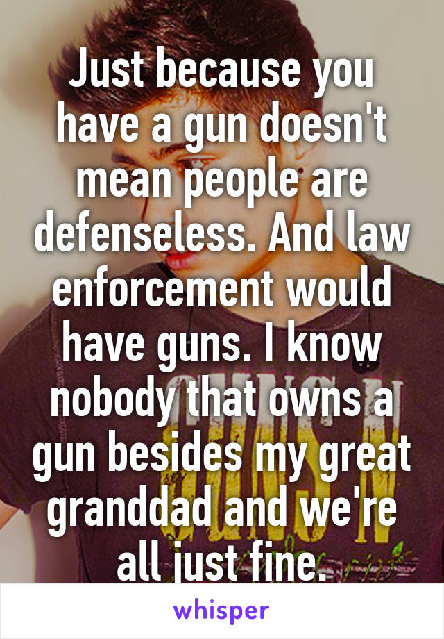 Just because you have a gun doesn't mean people are defenseless. And law enforcement would have guns. I know nobody that owns a gun besides my great granddad and we're all just fine.