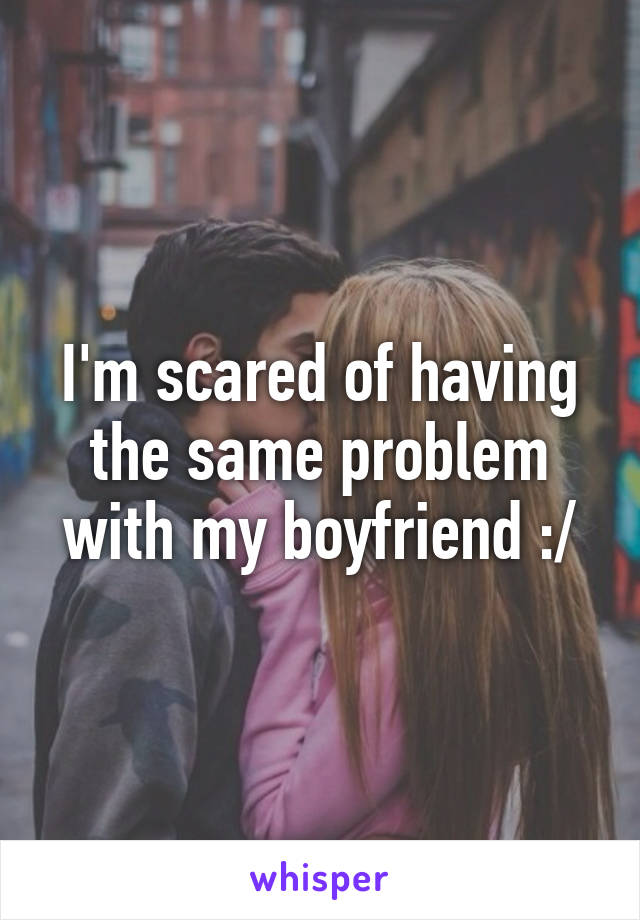 I'm scared of having the same problem with my boyfriend :/