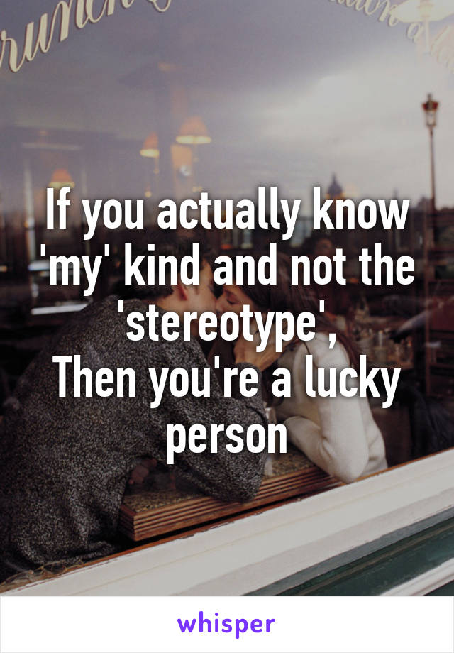 If you actually know 'my' kind and not the 'stereotype',
Then you're a lucky person