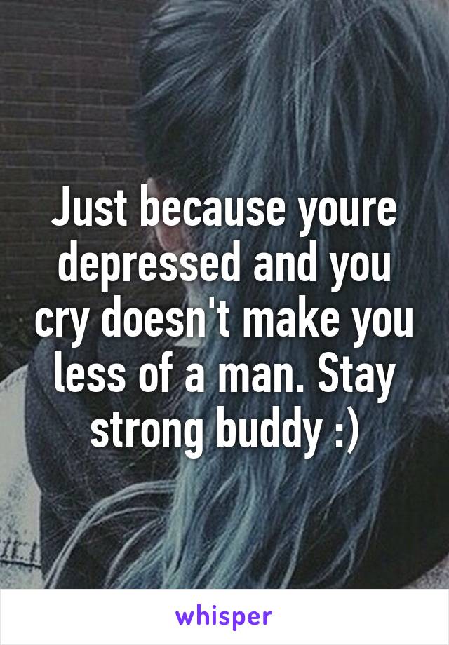 Just because youre depressed and you cry doesn't make you less of a man. Stay strong buddy :)