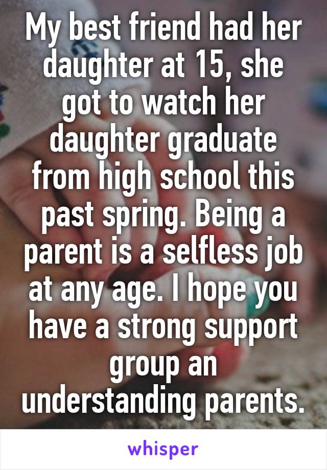 My best friend had her daughter at 15, she got to watch her daughter graduate from high school this past spring. Being a parent is a selfless job at any age. I hope you have a strong support group an understanding parents. 