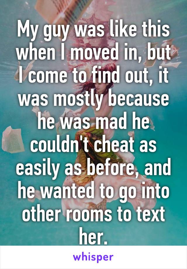 My guy was like this when I moved in, but I come to find out, it was mostly because he was mad he couldn't cheat as easily as before, and he wanted to go into other rooms to text her.