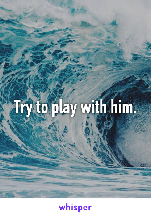 Try to play with him.