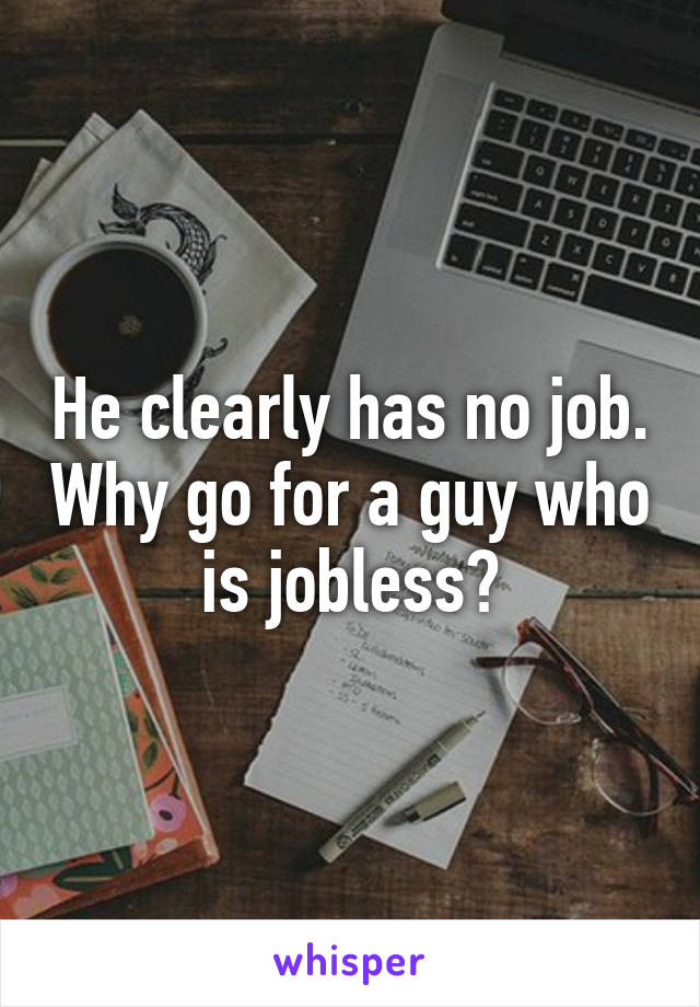 He clearly has no job. Why go for a guy who is jobless?