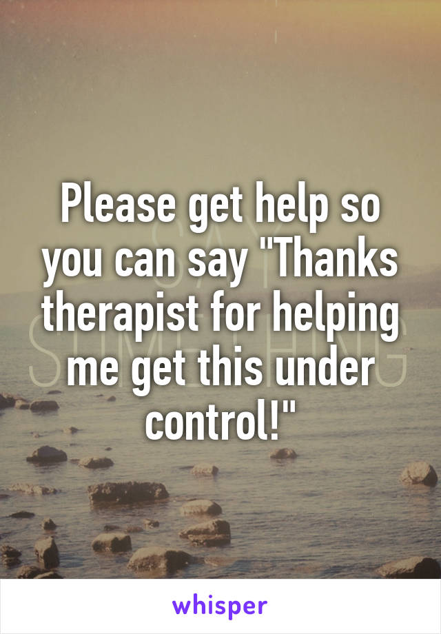 Please get help so you can say "Thanks therapist for helping me get this under control!"