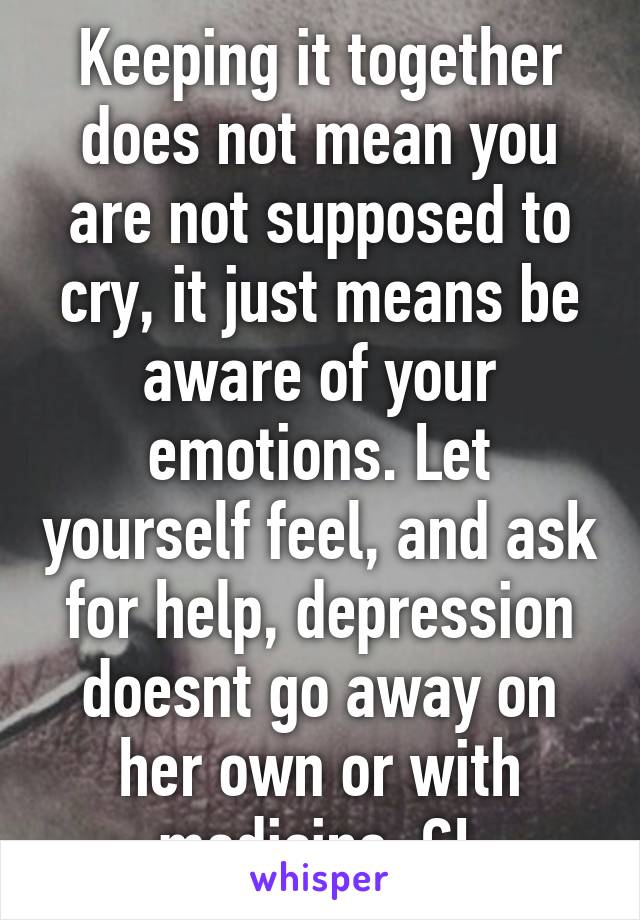 Keeping it together does not mean you are not supposed to cry, it just means be aware of your emotions. Let yourself feel, and ask for help, depression doesnt go away on her own or with medicine. GL