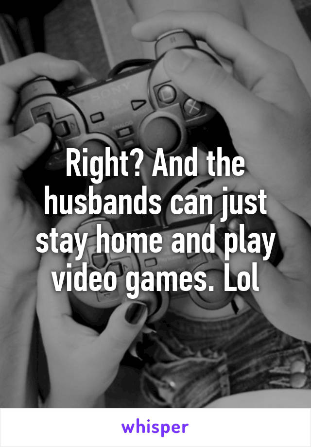 Right? And the husbands can just stay home and play video games. Lol