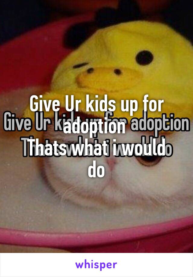 Give Ur kids up for adoption 
Thats what i would do