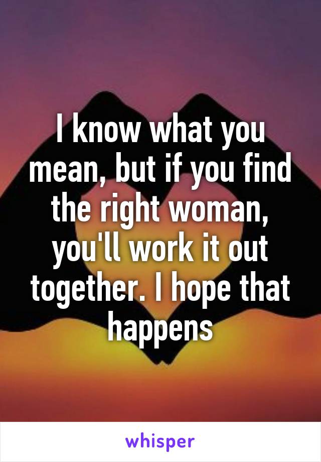 I know what you mean, but if you find the right woman, you'll work it out together. I hope that happens