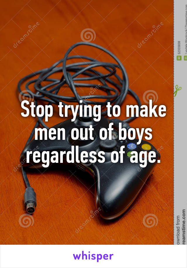Stop trying to make men out of boys regardless of age.