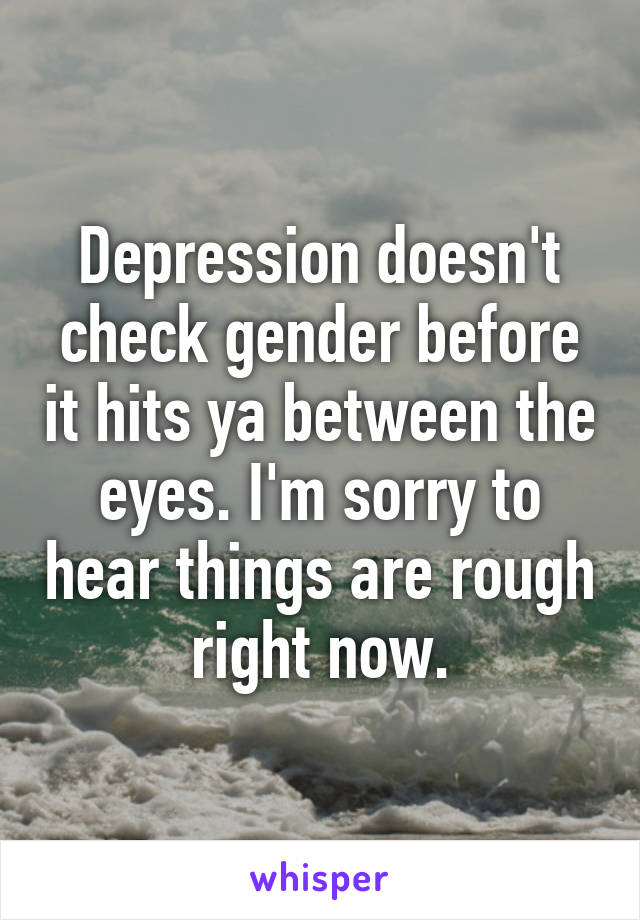 Depression doesn't check gender before it hits ya between the eyes. I'm sorry to hear things are rough right now.