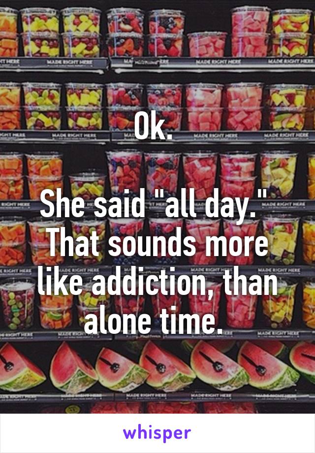 Ok. 

She said "all day." 
That sounds more like addiction, than alone time. 