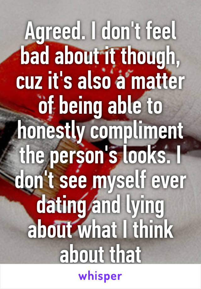 Agreed. I don't feel bad about it though, cuz it's also a matter of being able to honestly compliment the person's looks. I don't see myself ever dating and lying about what I think about that