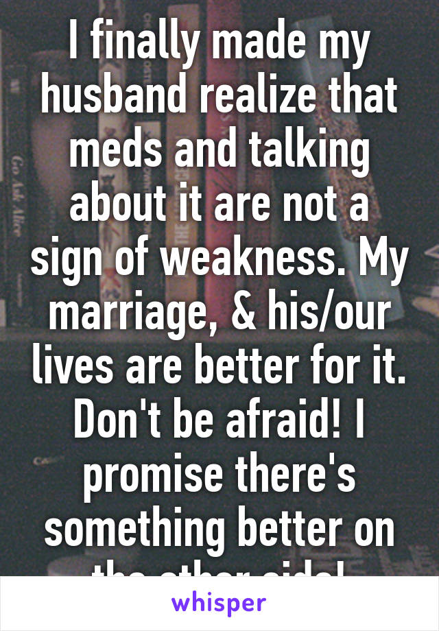 I finally made my husband realize that meds and talking about it are not a sign of weakness. My marriage, & his/our lives are better for it. Don't be afraid! I promise there's something better on the other side!