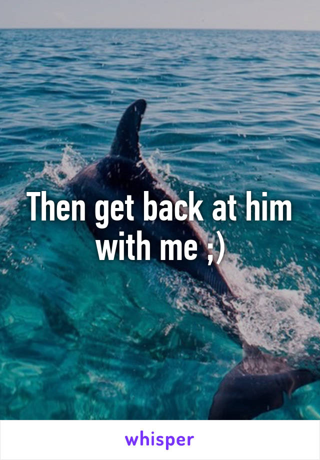 Then get back at him with me ;)
