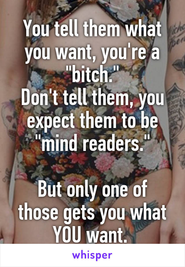You tell them what you want, you're a "bitch."
Don't tell them, you expect them to be "mind readers."

But only one of those gets you what YOU want. 