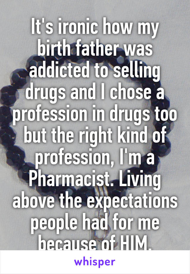 It's ironic how my birth father was addicted to selling drugs and I chose a profession in drugs too but the right kind of profession, I'm a Pharmacist. Living above the expectations people had for me because of HIM.