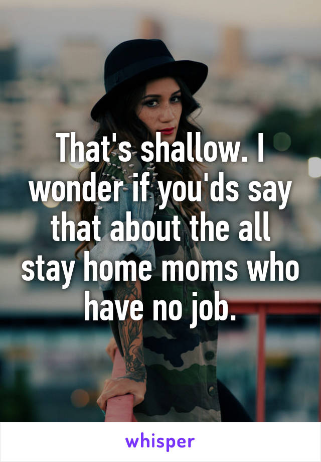 That's shallow. I wonder if you'ds say that about the all stay home moms who have no job.