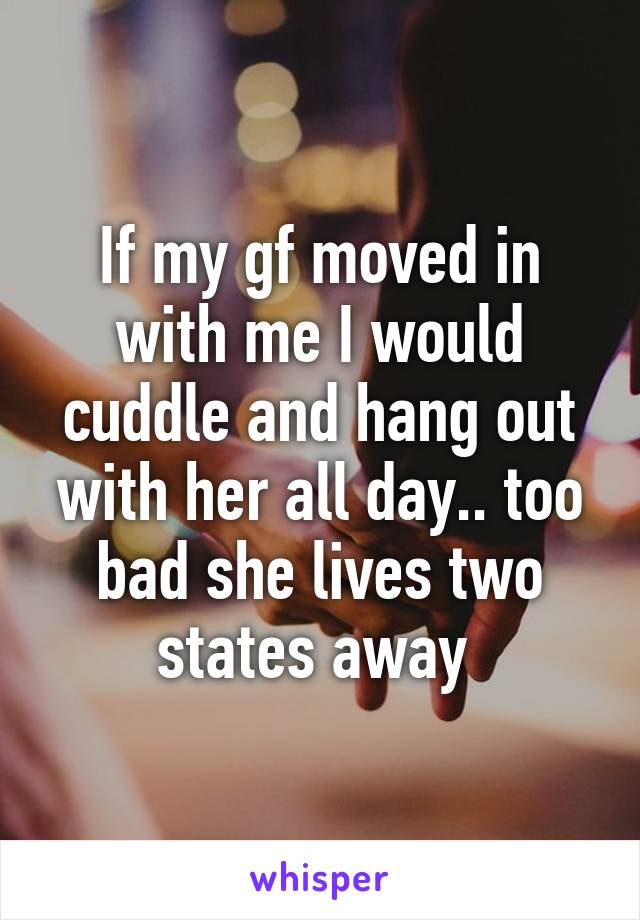 If my gf moved in with me I would cuddle and hang out with her all day.. too bad she lives two states away 