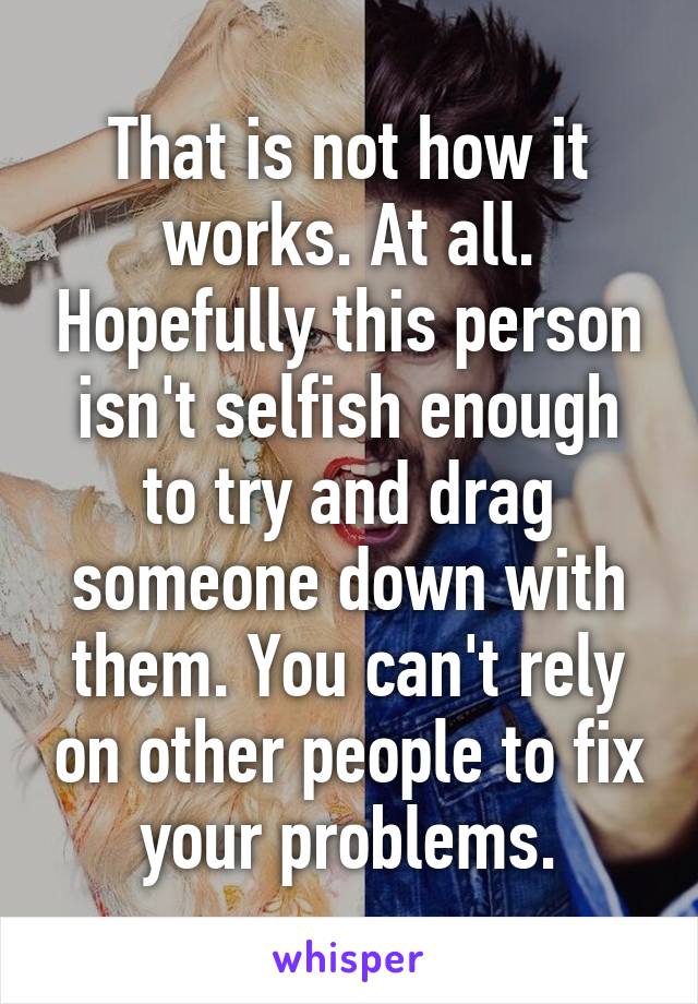 That is not how it works. At all. Hopefully this person isn't selfish enough to try and drag someone down with them. You can't rely on other people to fix your problems.