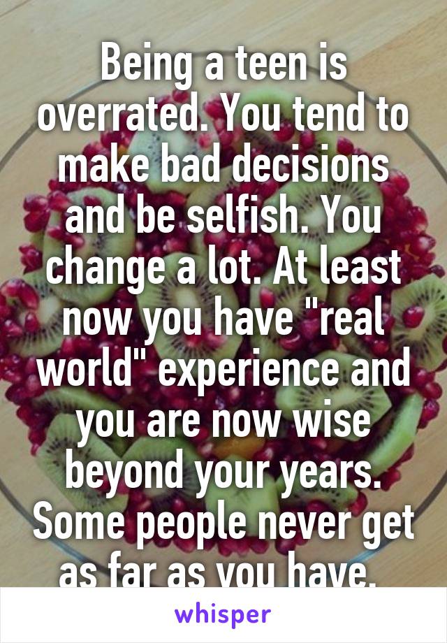 Being a teen is overrated. You tend to make bad decisions and be selfish. You change a lot. At least now you have "real world" experience and you are now wise beyond your years. Some people never get as far as you have. 