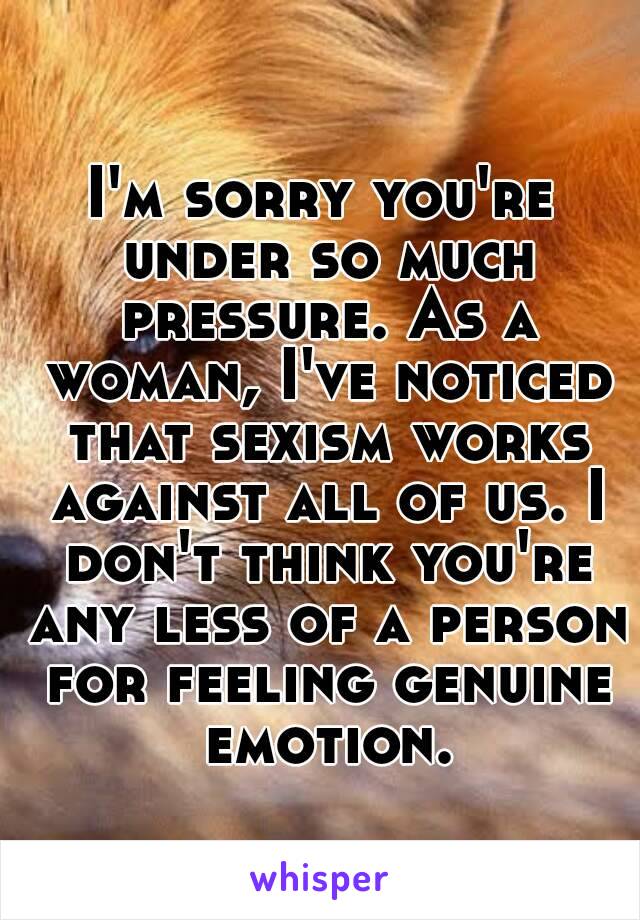 I'm sorry you're under so much pressure. As a woman, I've noticed that sexism works against all of us. I don't think you're any less of a person for feeling genuine emotion.