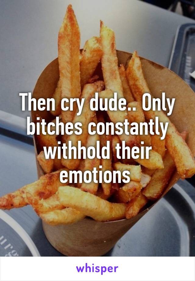 Then cry dude.. Only bitches constantly withhold their emotions 