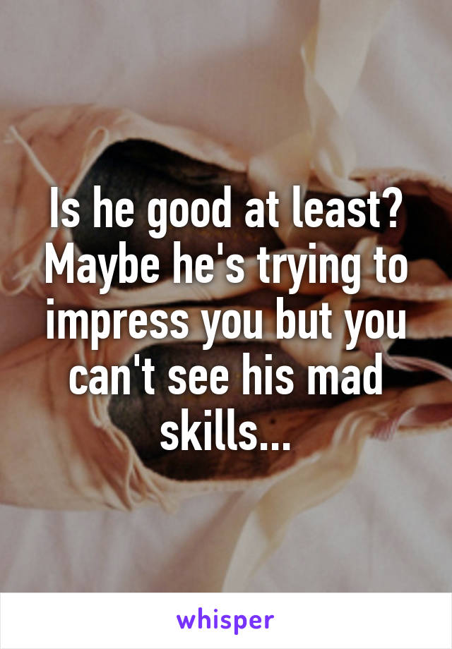 Is he good at least? Maybe he's trying to impress you but you can't see his mad skills...