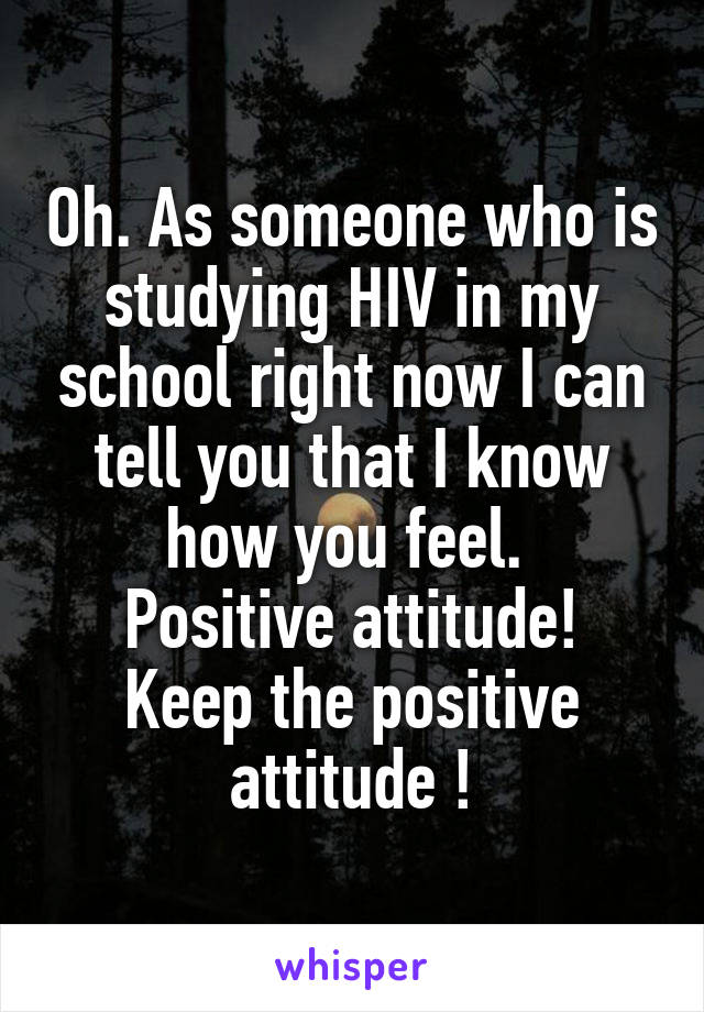 Oh. As someone who is studying HIV in my school right now I can tell you that I know how you feel. 
Positive attitude! Keep the positive attitude !