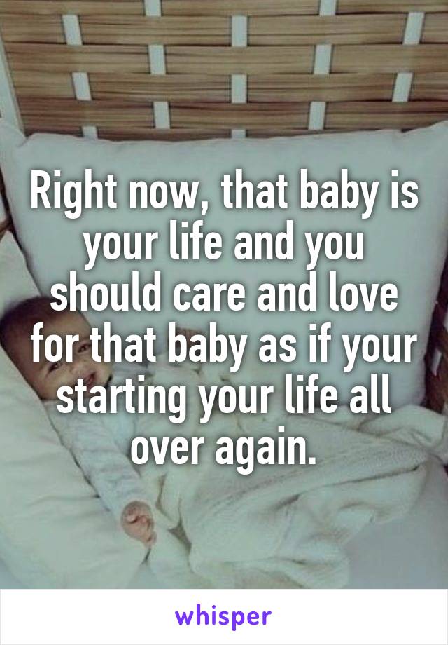 Right now, that baby is your life and you should care and love for that baby as if your starting your life all over again.