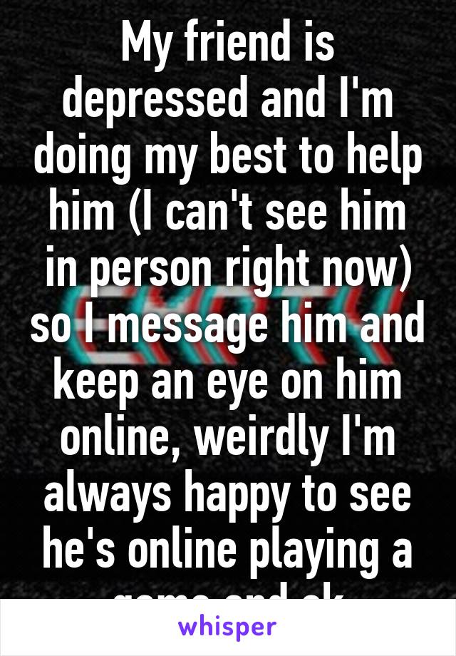 My friend is depressed and I'm doing my best to help him (I can't see him in person right now) so I message him and keep an eye on him online, weirdly I'm always happy to see he's online playing a game and ok