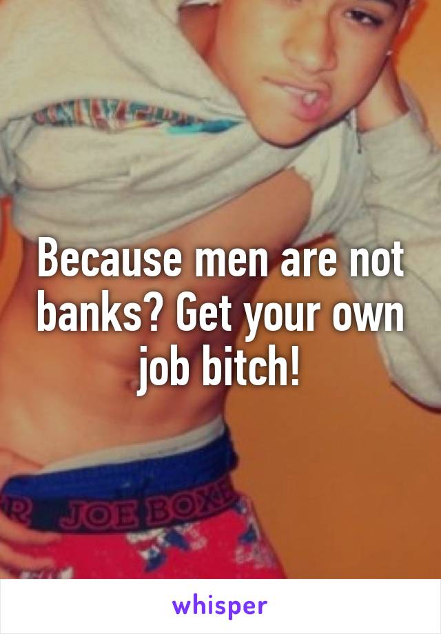 Because men are not banks? Get your own job bitch!