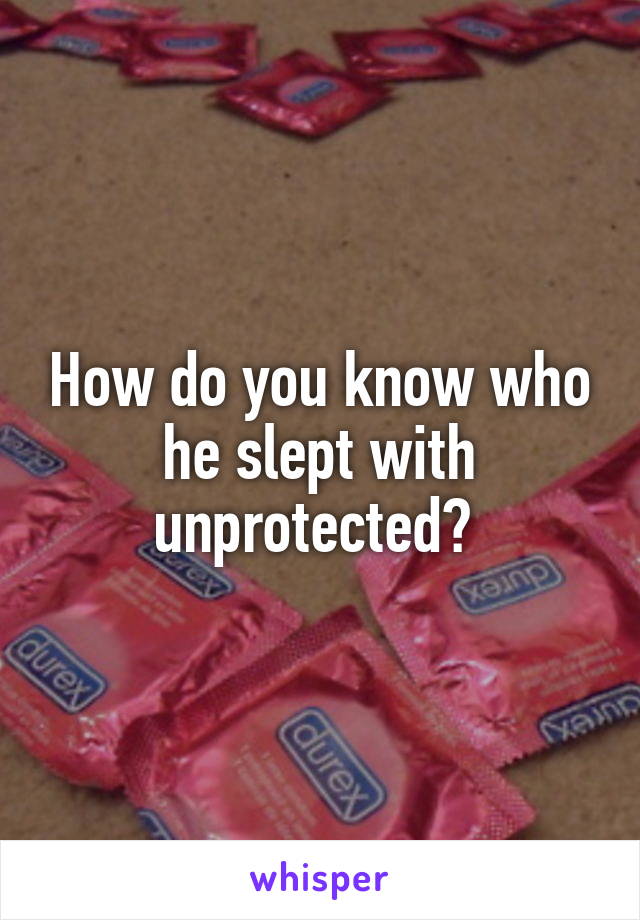 How do you know who he slept with unprotected? 