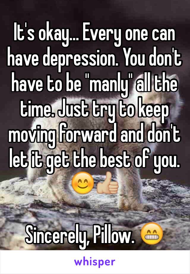 It's okay... Every one can have depression. You don't have to be "manly" all the time. Just try to keep moving forward and don't let it get the best of you. 😊👍🏼

Sincerely, Pillow. 😁