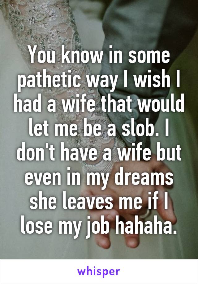 You know in some pathetic way I wish I had a wife that would let me be a slob. I don't have a wife but even in my dreams she leaves me if I lose my job hahaha.