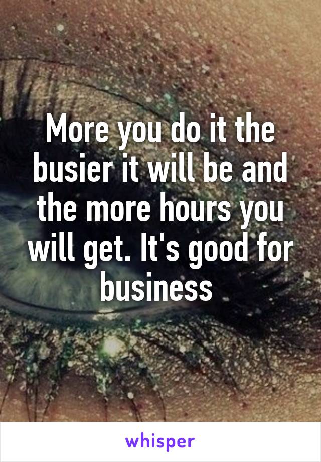 More you do it the busier it will be and the more hours you will get. It's good for business 

