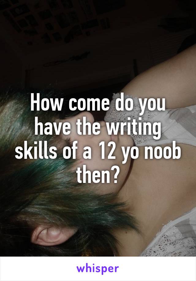 How come do you have the writing skills of a 12 yo noob then?