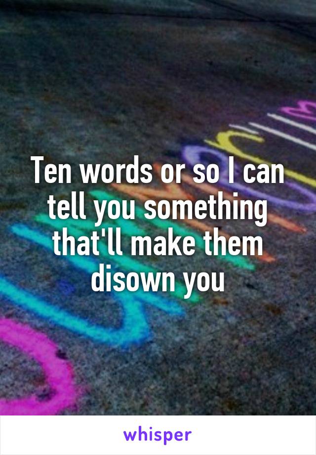 Ten words or so I can tell you something that'll make them disown you