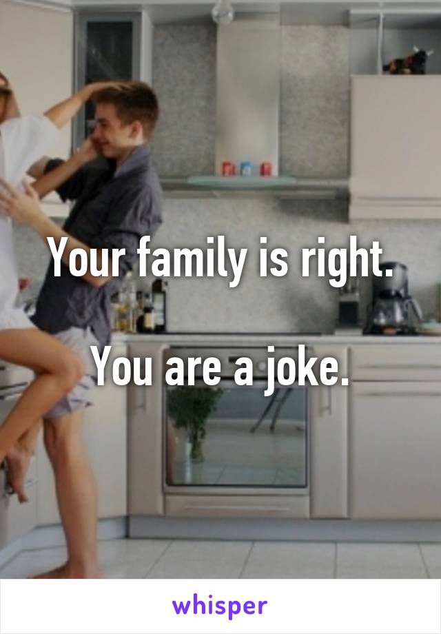Your family is right.

You are a joke.