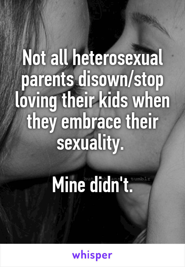 Not all heterosexual parents disown/stop loving their kids when they embrace their sexuality. 

Mine didn't.
