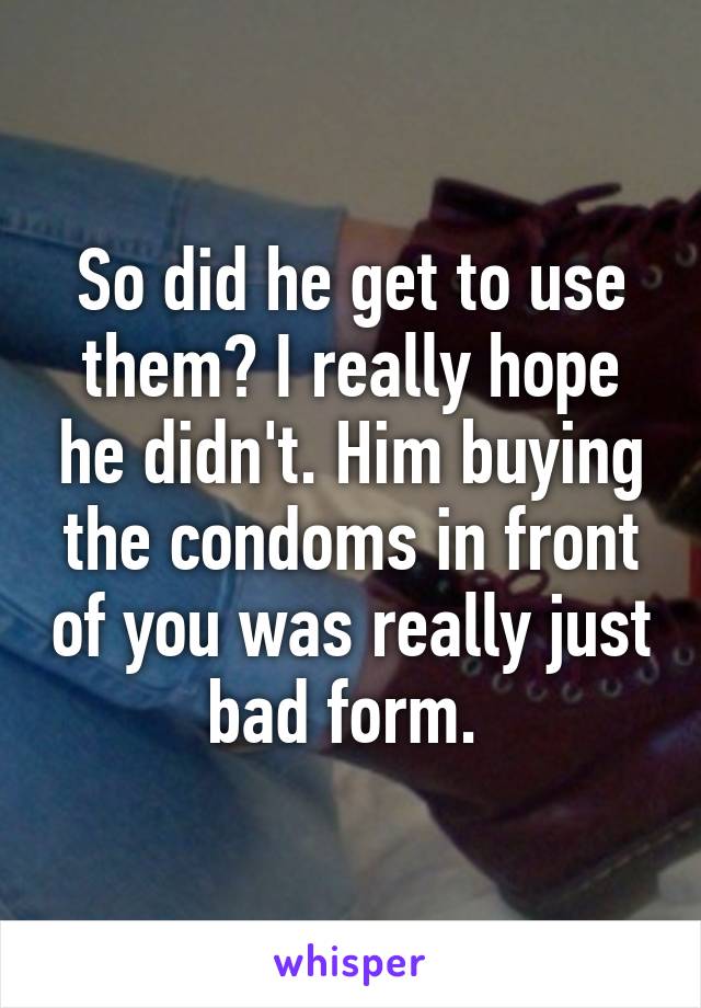 So did he get to use them? I really hope he didn't. Him buying the condoms in front of you was really just bad form. 