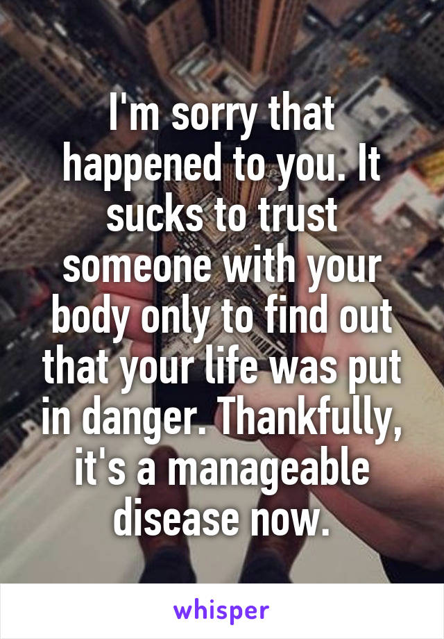 I'm sorry that happened to you. It sucks to trust someone with your body only to find out that your life was put in danger. Thankfully, it's a manageable disease now.