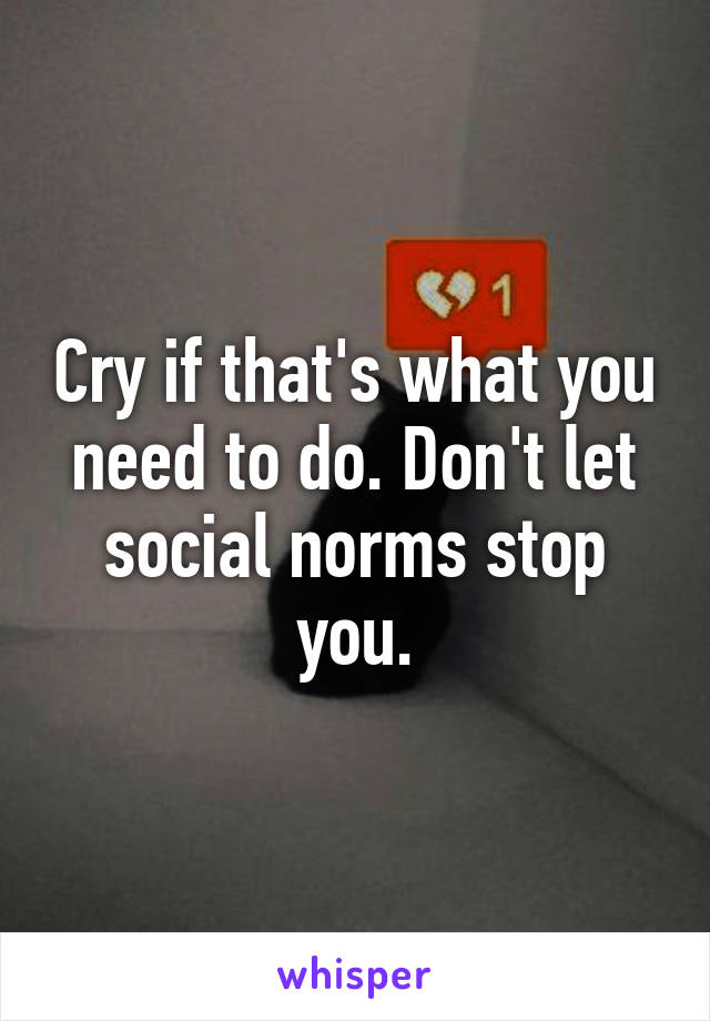 Cry if that's what you need to do. Don't let social norms stop you.